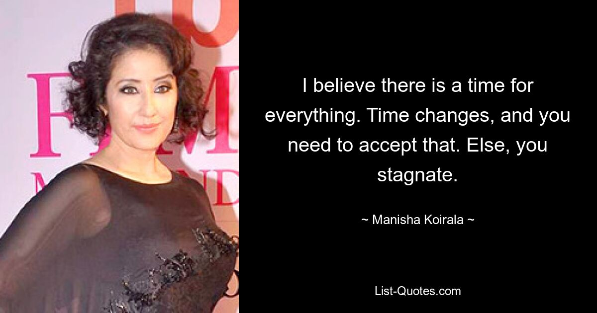 I believe there is a time for everything. Time changes, and you need to accept that. Else, you stagnate. — © Manisha Koirala