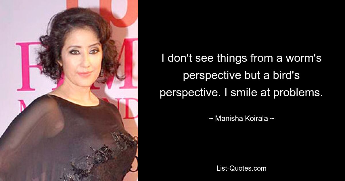 I don't see things from a worm's perspective but a bird's perspective. I smile at problems. — © Manisha Koirala