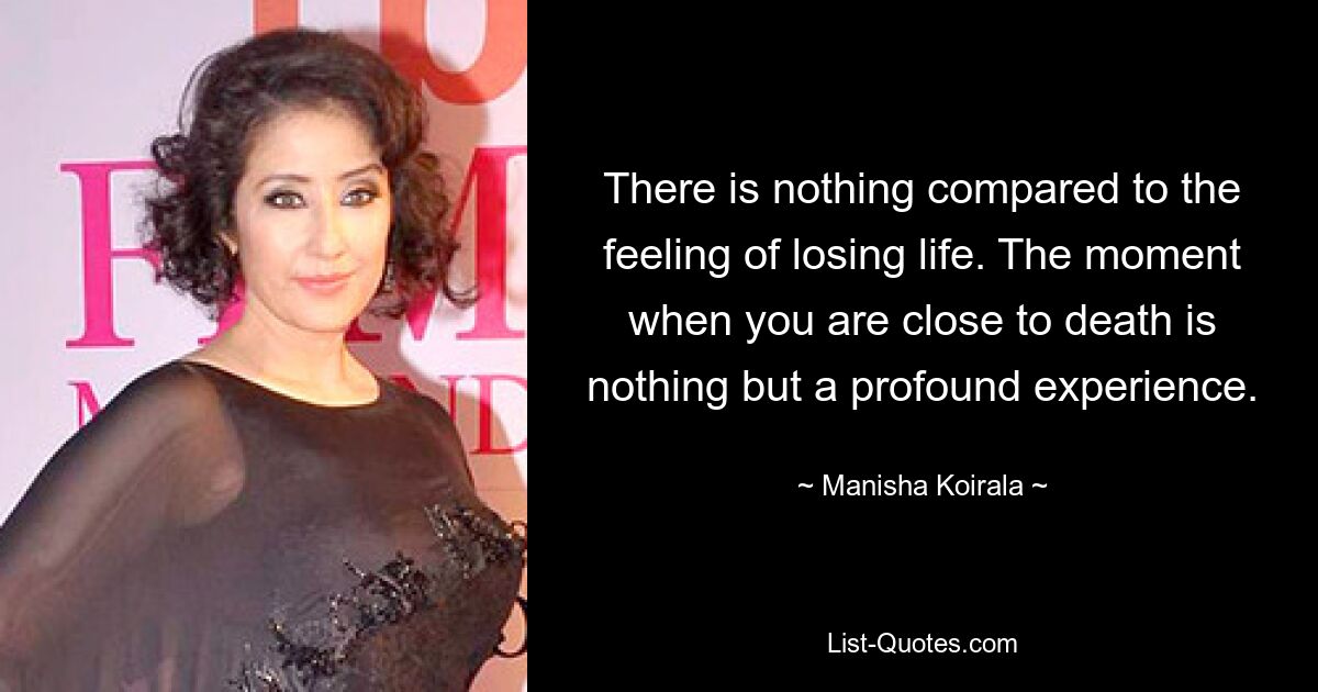 There is nothing compared to the feeling of losing life. The moment when you are close to death is nothing but a profound experience. — © Manisha Koirala