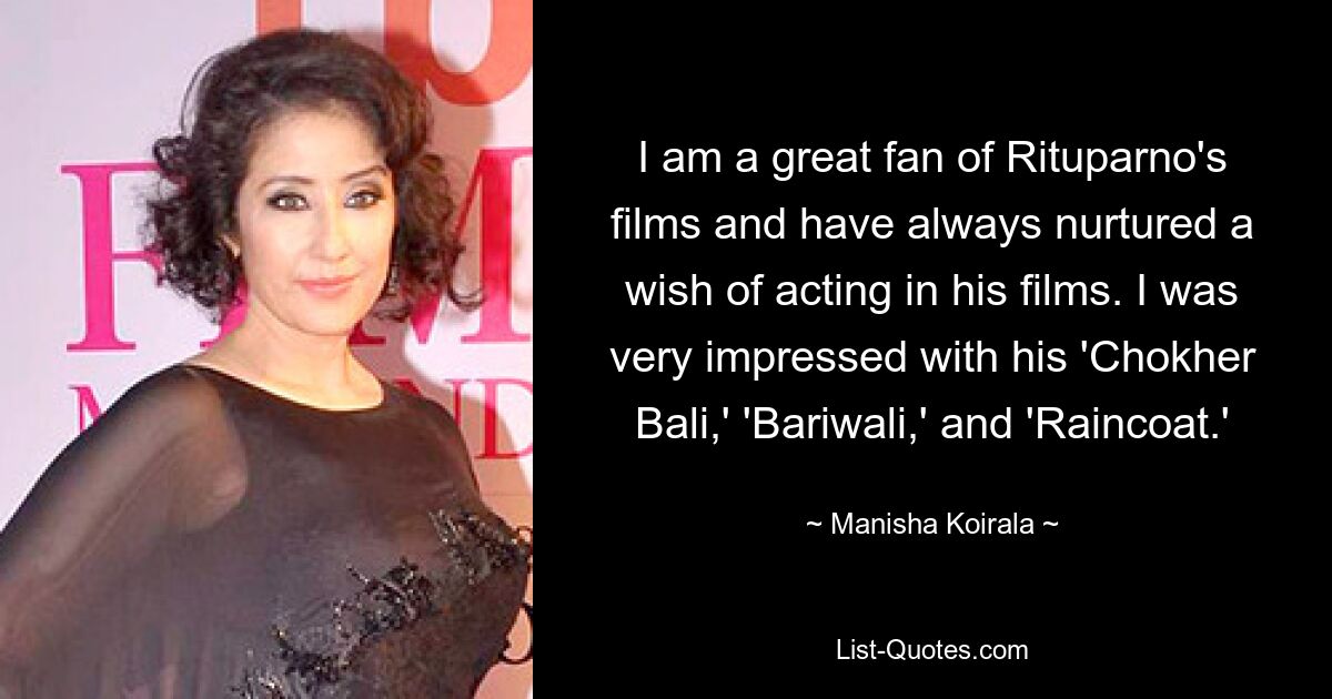 I am a great fan of Rituparno's films and have always nurtured a wish of acting in his films. I was very impressed with his 'Chokher Bali,' 'Bariwali,' and 'Raincoat.' — © Manisha Koirala