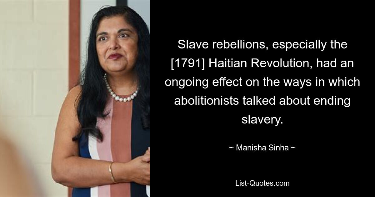 Slave rebellions, especially the [1791] Haitian Revolution, had an ongoing effect on the ways in which abolitionists talked about ending slavery. — © Manisha Sinha