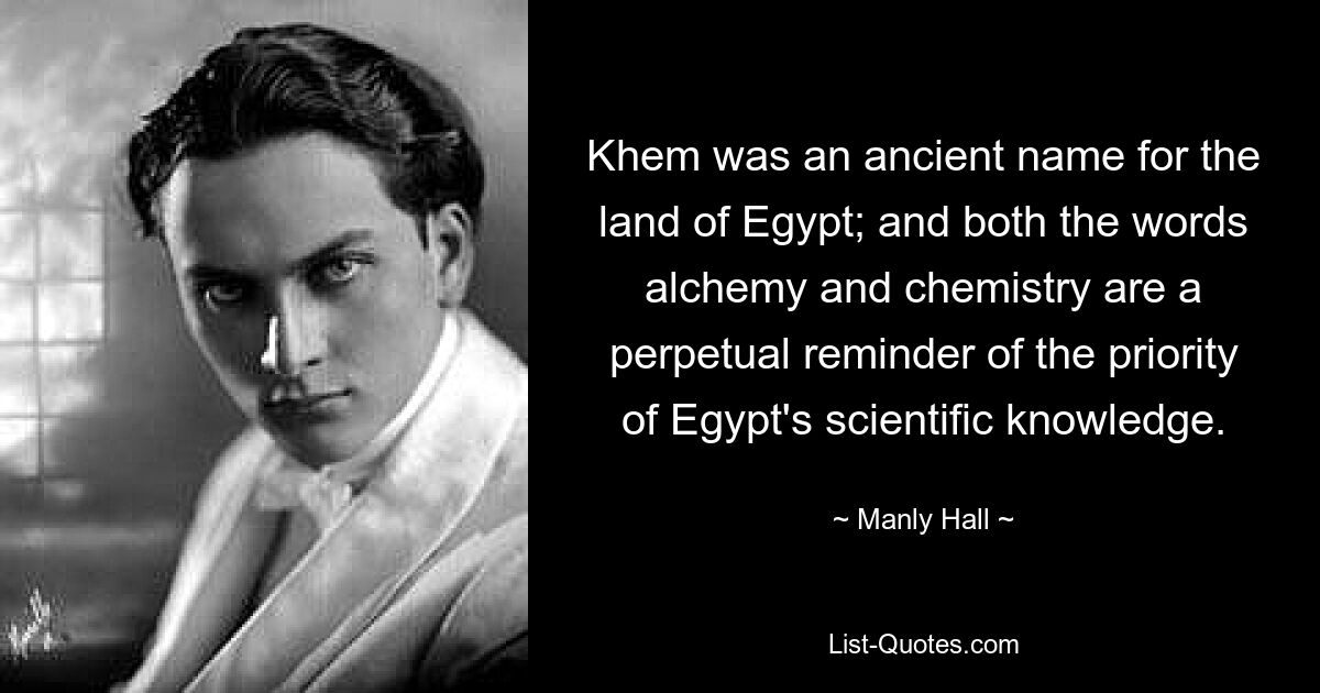 Khem was an ancient name for the land of Egypt; and both the words alchemy and chemistry are a perpetual reminder of the priority of Egypt's scientific knowledge. — © Manly Hall