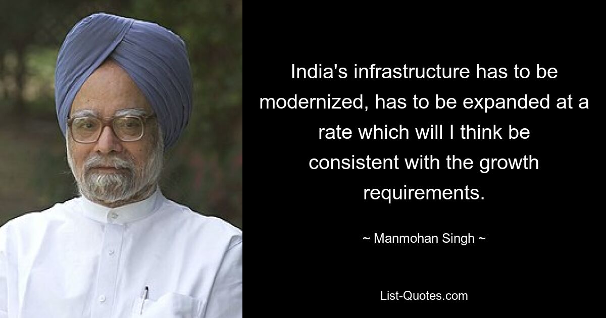 India's infrastructure has to be modernized, has to be expanded at a rate which will I think be consistent with the growth requirements. — © Manmohan Singh