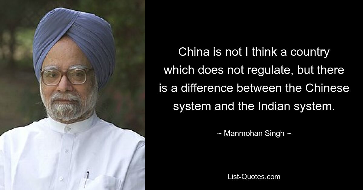 China is not I think a country which does not regulate, but there is a difference between the Chinese system and the Indian system. — © Manmohan Singh