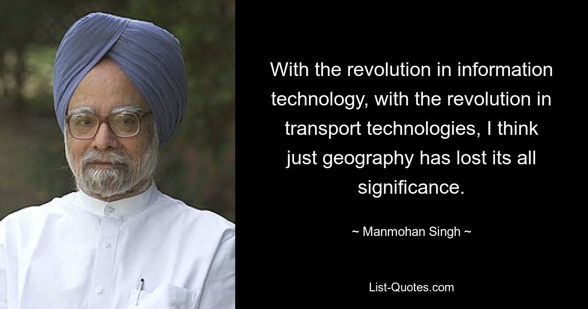 With the revolution in information technology, with the revolution in transport technologies, I think just geography has lost its all significance. — © Manmohan Singh