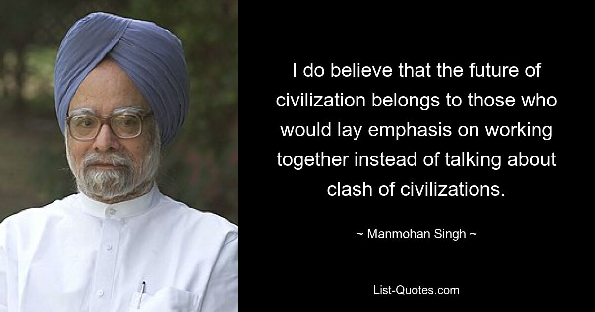 I do believe that the future of civilization belongs to those who would lay emphasis on working together instead of talking about clash of civilizations. — © Manmohan Singh