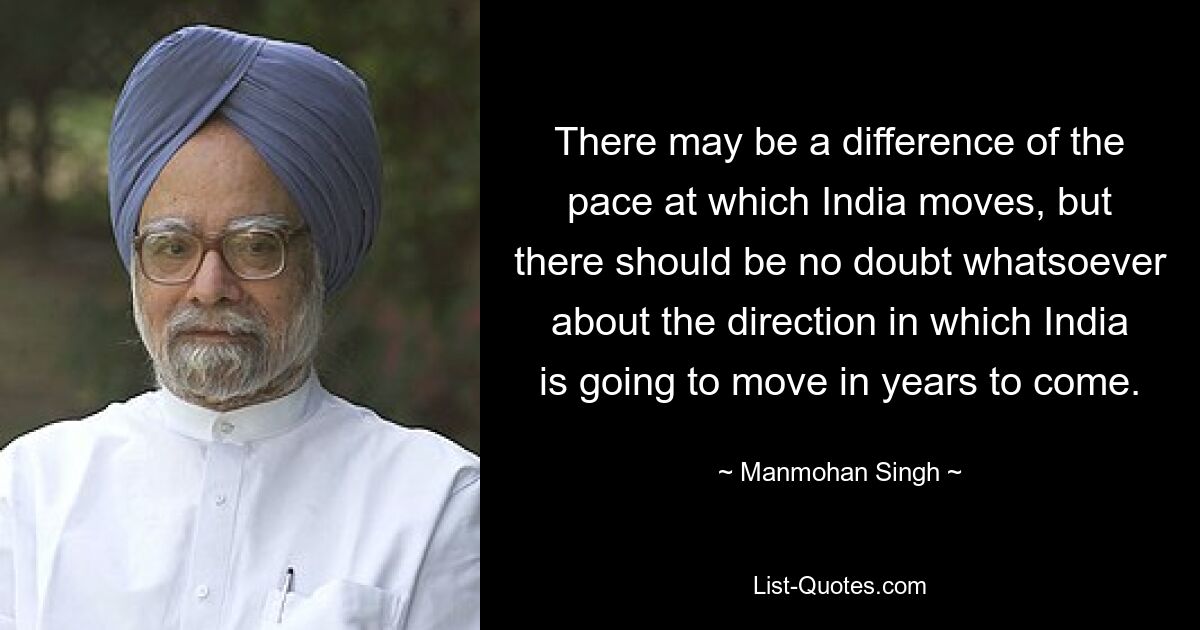 There may be a difference of the pace at which India moves, but there should be no doubt whatsoever about the direction in which India is going to move in years to come. — © Manmohan Singh