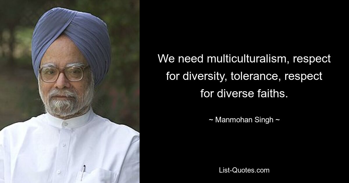 We need multiculturalism, respect for diversity, tolerance, respect for diverse faiths. — © Manmohan Singh