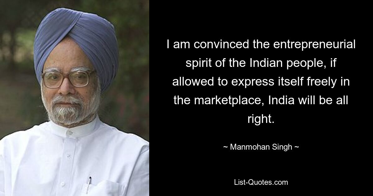 I am convinced the entrepreneurial spirit of the Indian people, if allowed to express itself freely in the marketplace, India will be all right. — © Manmohan Singh