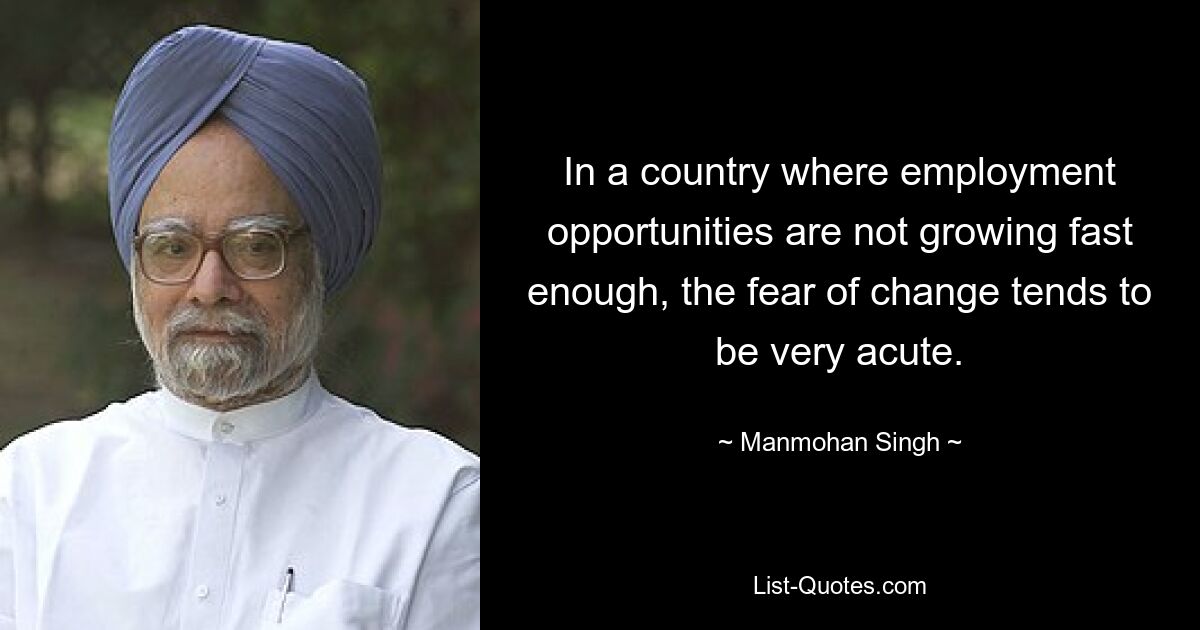 In a country where employment opportunities are not growing fast enough, the fear of change tends to be very acute. — © Manmohan Singh