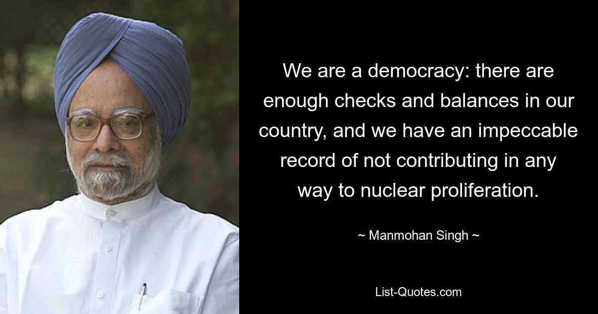 We are a democracy: there are enough checks and balances in our country, and we have an impeccable record of not contributing in any way to nuclear proliferation. — © Manmohan Singh