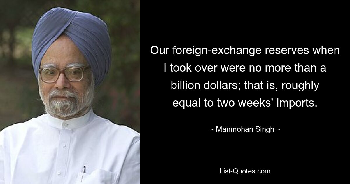 Our foreign-exchange reserves when I took over were no more than a billion dollars; that is, roughly equal to two weeks' imports. — © Manmohan Singh