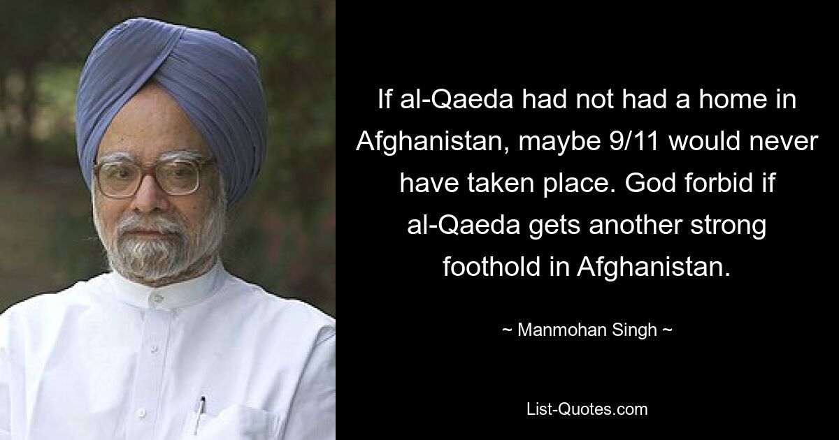 If al-Qaeda had not had a home in Afghanistan, maybe 9/11 would never have taken place. God forbid if al-Qaeda gets another strong foothold in Afghanistan. — © Manmohan Singh