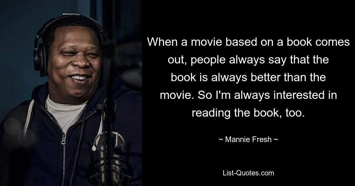 When a movie based on a book comes out, people always say that the book is always better than the movie. So I'm always interested in reading the book, too. — © Mannie Fresh