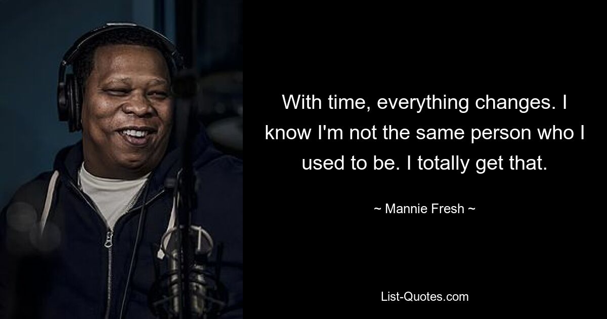 With time, everything changes. I know I'm not the same person who I used to be. I totally get that. — © Mannie Fresh