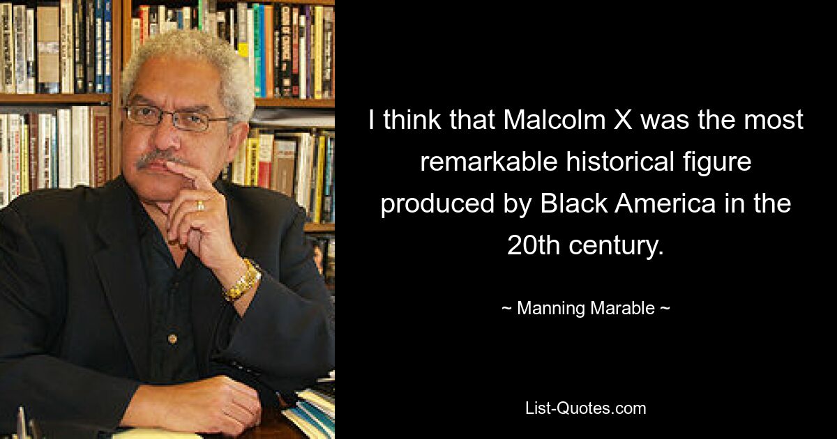 I think that Malcolm X was the most remarkable historical figure produced by Black America in the 20th century. — © Manning Marable