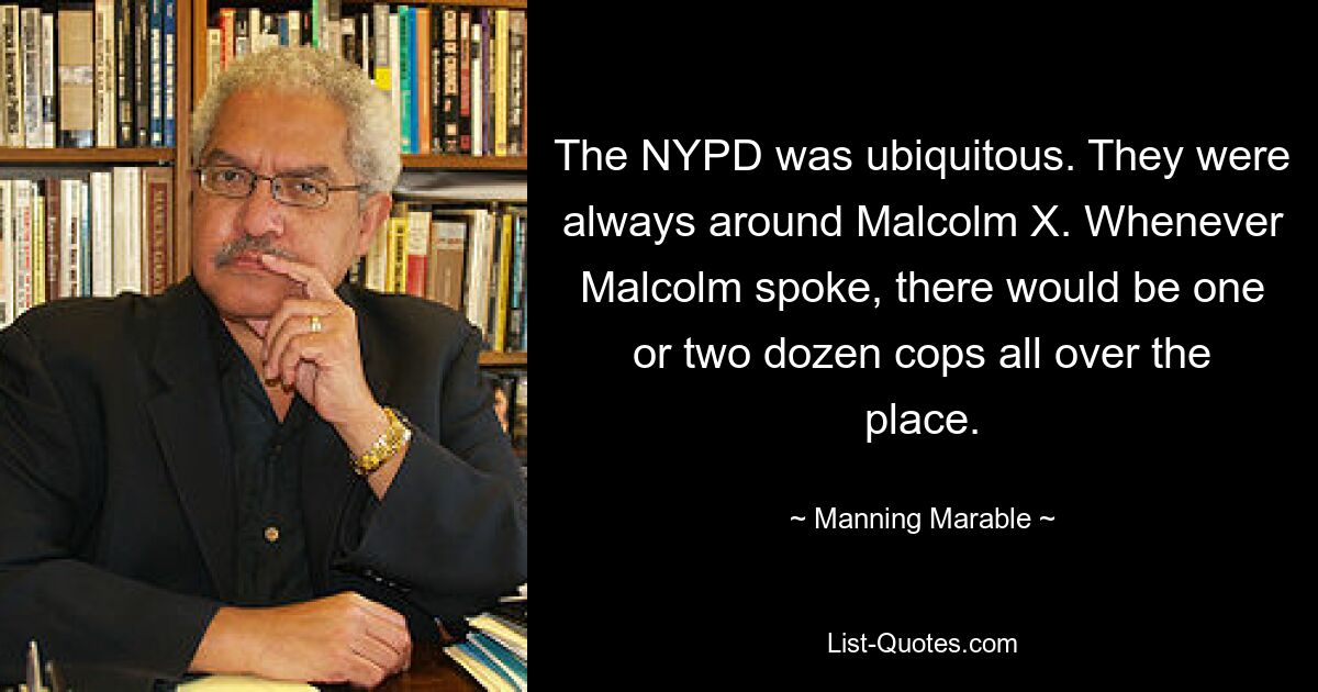 The NYPD was ubiquitous. They were always around Malcolm X. Whenever Malcolm spoke, there would be one or two dozen cops all over the place. — © Manning Marable