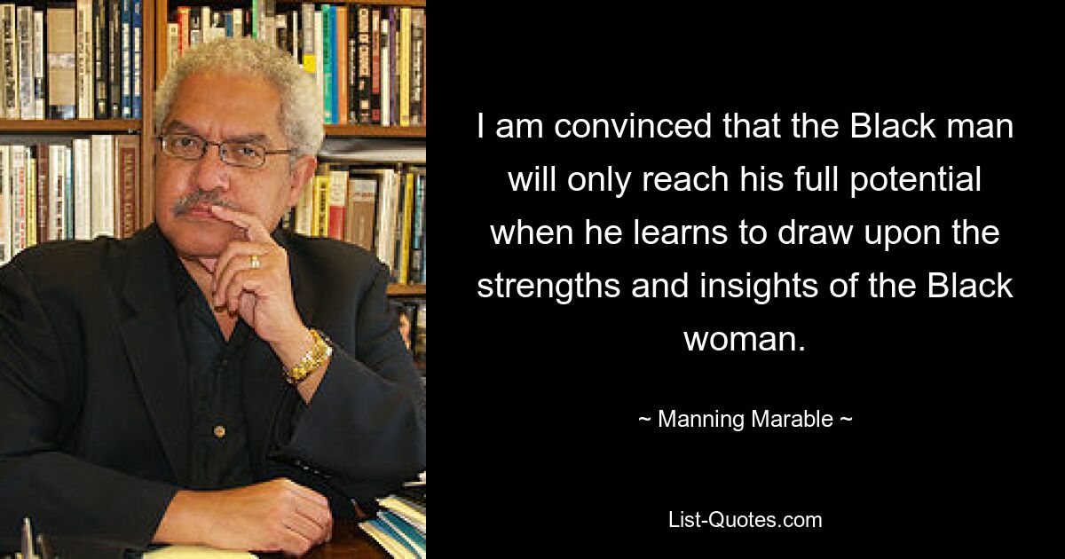 I am convinced that the Black man will only reach his full potential when he learns to draw upon the strengths and insights of the Black woman. — © Manning Marable