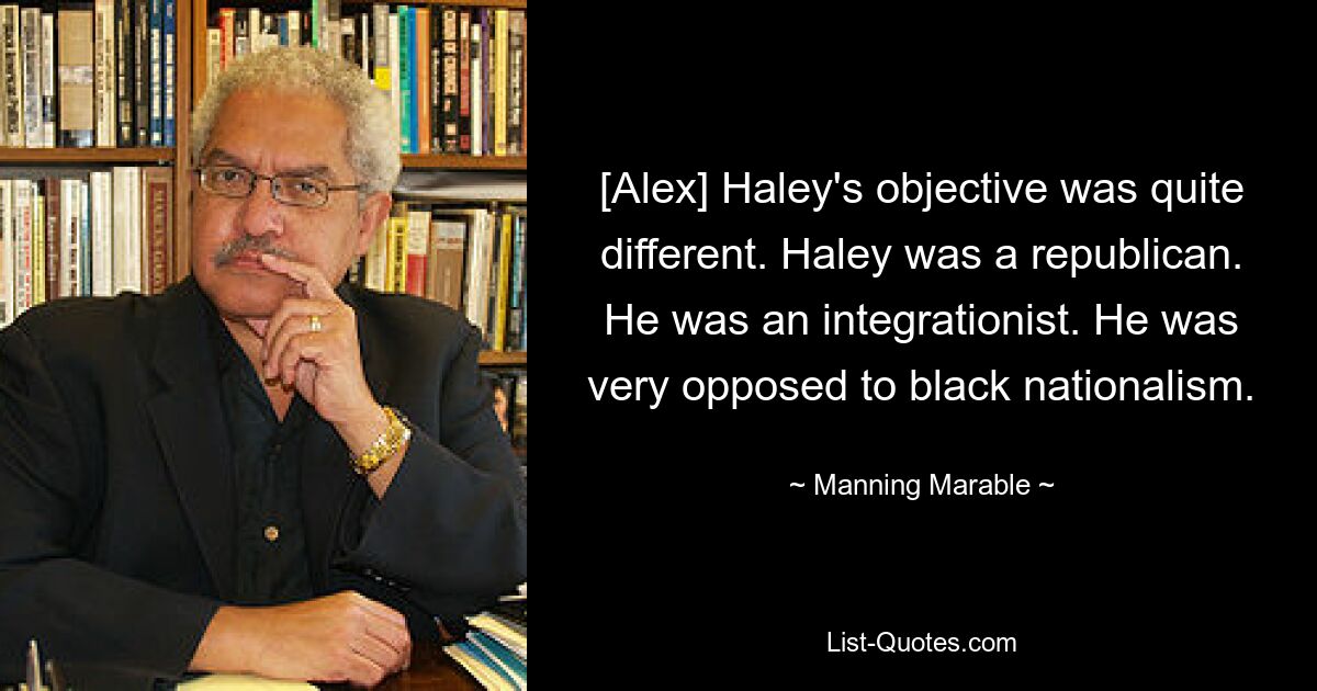 [Alex] Haley's objective was quite different. Haley was a republican. He was an integrationist. He was very opposed to black nationalism. — © Manning Marable