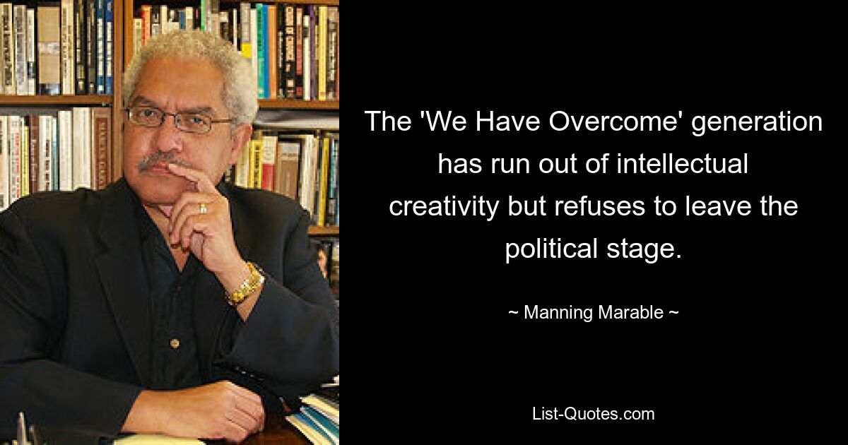 The 'We Have Overcome' generation has run out of intellectual creativity but refuses to leave the political stage. — © Manning Marable