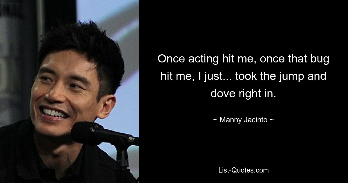 Once acting hit me, once that bug hit me, I just... took the jump and dove right in. — © Manny Jacinto