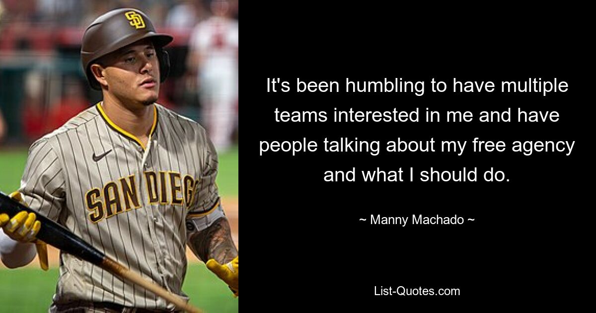 It's been humbling to have multiple teams interested in me and have people talking about my free agency and what I should do. — © Manny Machado