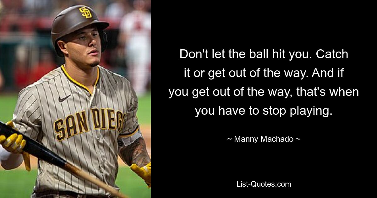 Don't let the ball hit you. Catch it or get out of the way. And if you get out of the way, that's when you have to stop playing. — © Manny Machado