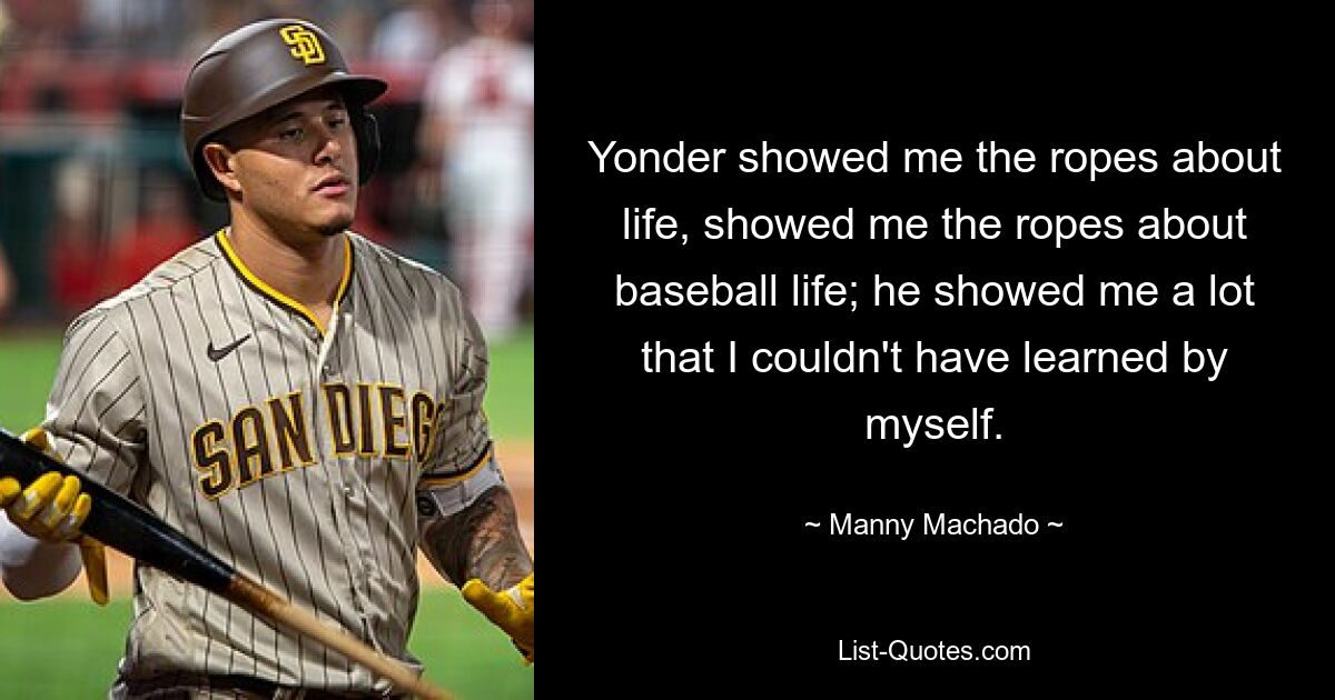 Yonder showed me the ropes about life, showed me the ropes about baseball life; he showed me a lot that I couldn't have learned by myself. — © Manny Machado