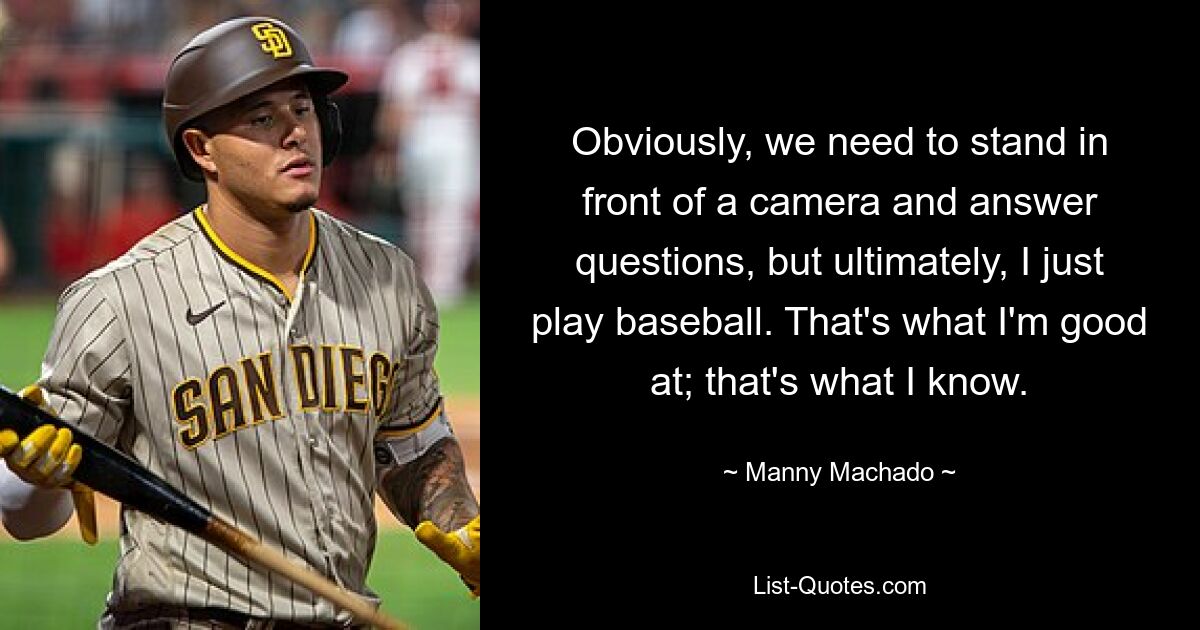 Obviously, we need to stand in front of a camera and answer questions, but ultimately, I just play baseball. That's what I'm good at; that's what I know. — © Manny Machado