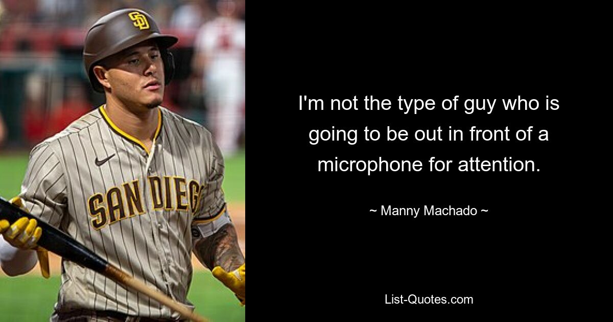 I'm not the type of guy who is going to be out in front of a microphone for attention. — © Manny Machado