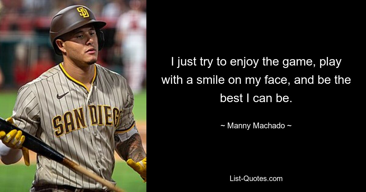 I just try to enjoy the game, play with a smile on my face, and be the best I can be. — © Manny Machado