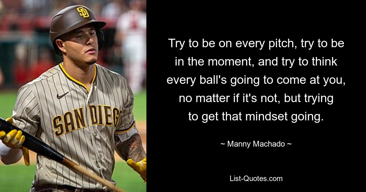 Versuchen Sie, auf jedem Spielfeld zu sein, im Moment zu sein und zu denken, dass jeder Ball auf Sie zukommt, egal, ob das nicht der Fall ist, aber versuchen Sie, diese Einstellung in Gang zu bringen. — © Manny Machado