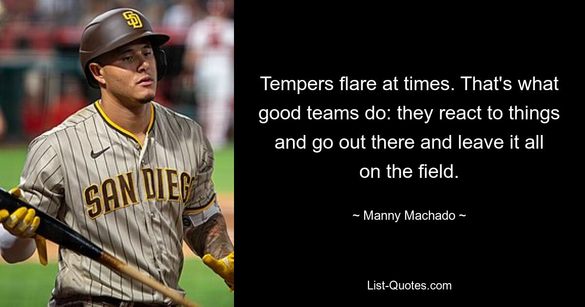 Tempers flare at times. That's what good teams do: they react to things and go out there and leave it all on the field. — © Manny Machado