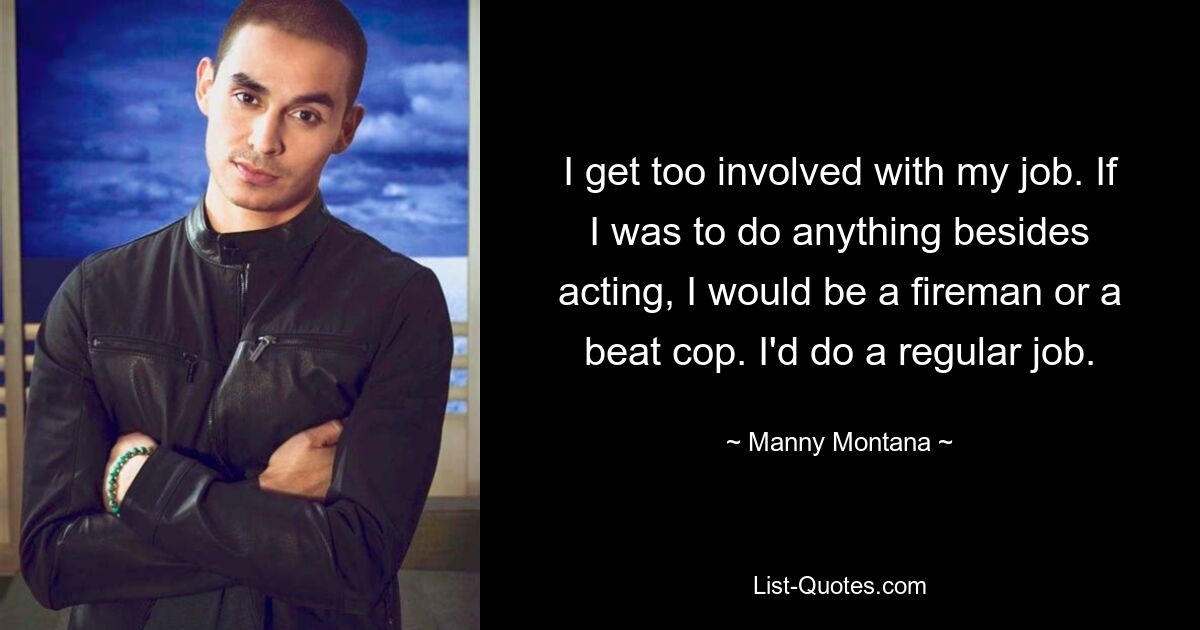 I get too involved with my job. If I was to do anything besides acting, I would be a fireman or a beat cop. I'd do a regular job. — © Manny Montana