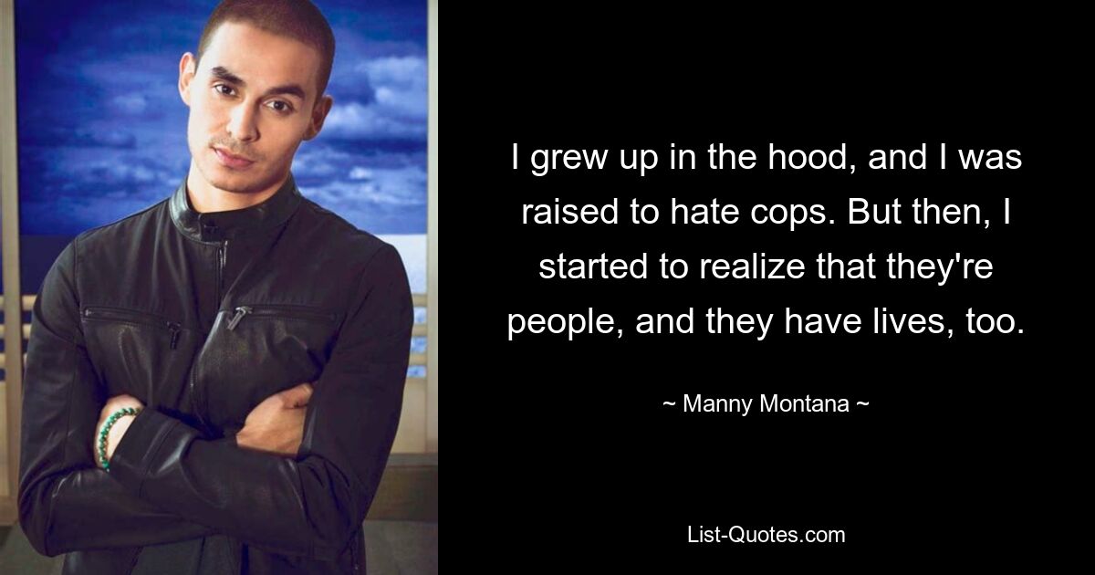 I grew up in the hood, and I was raised to hate cops. But then, I started to realize that they're people, and they have lives, too. — © Manny Montana