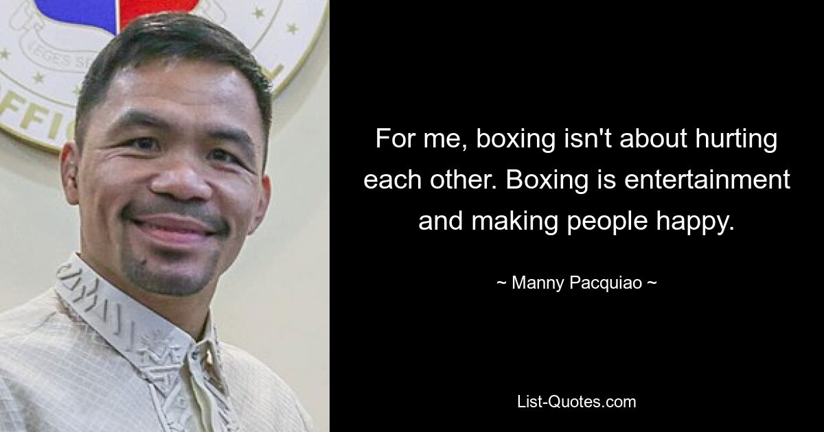 For me, boxing isn't about hurting each other. Boxing is entertainment and making people happy. — © Manny Pacquiao