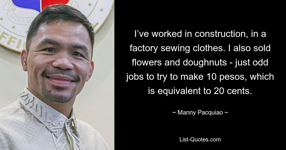 I’ve worked in construction, in a factory sewing clothes. I also sold flowers and doughnuts - just odd jobs to try to make 10 pesos, which is equivalent to 20 cents. — © Manny Pacquiao