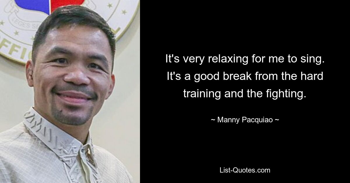 It's very relaxing for me to sing. It's a good break from the hard training and the fighting. — © Manny Pacquiao