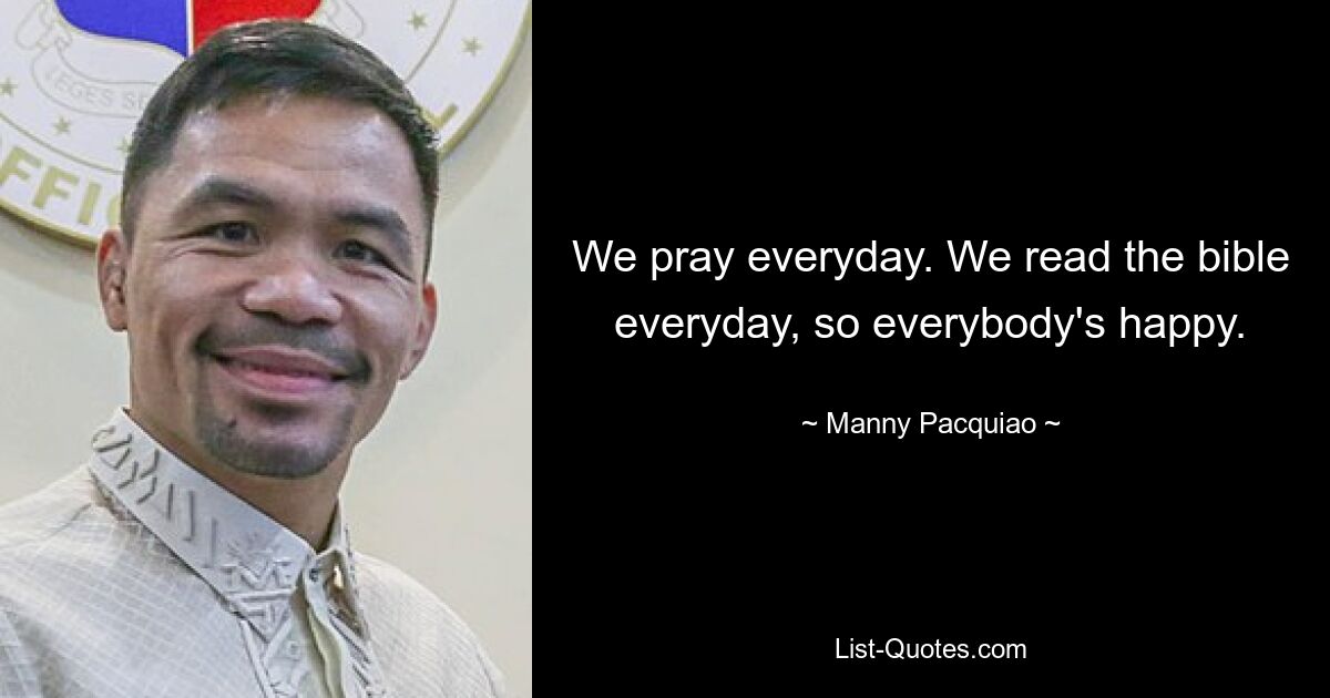 We pray everyday. We read the bible everyday, so everybody's happy. — © Manny Pacquiao