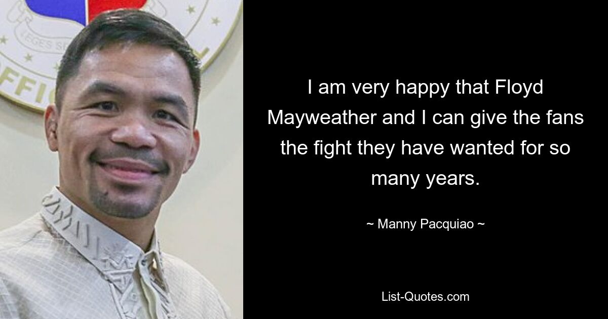 I am very happy that Floyd Mayweather and I can give the fans the fight they have wanted for so many years. — © Manny Pacquiao