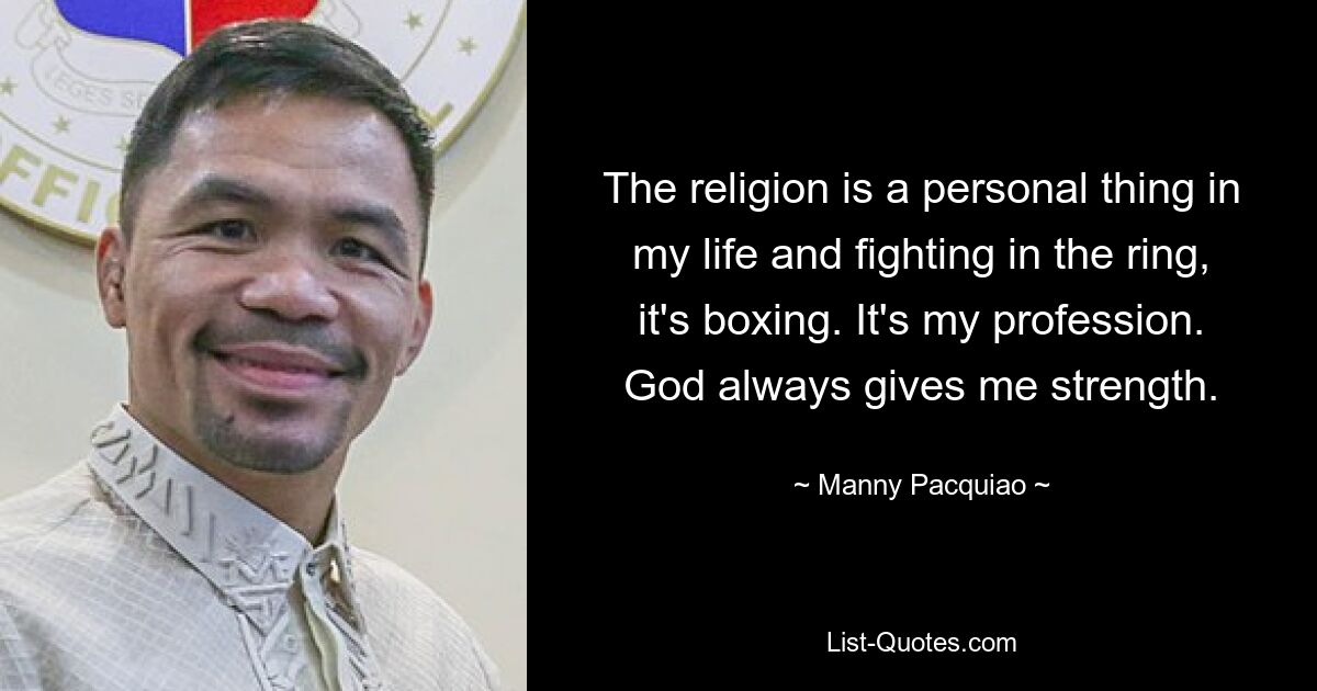 The religion is a personal thing in my life and fighting in the ring, it's boxing. It's my profession. God always gives me strength. — © Manny Pacquiao