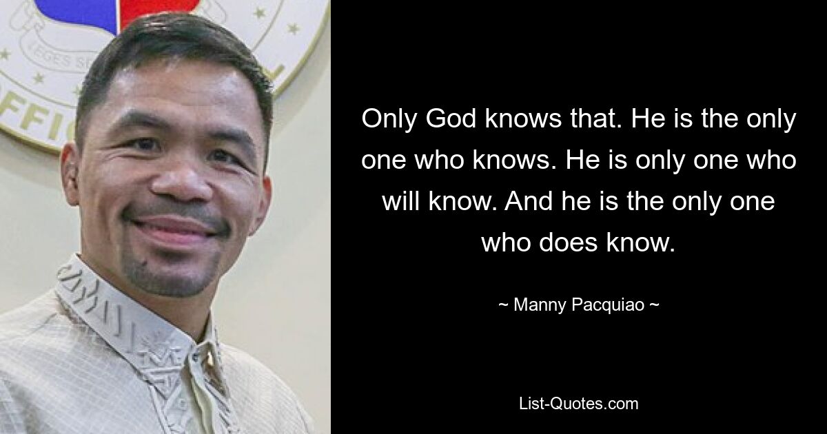 Only God knows that. He is the only one who knows. He is only one who will know. And he is the only one who does know. — © Manny Pacquiao