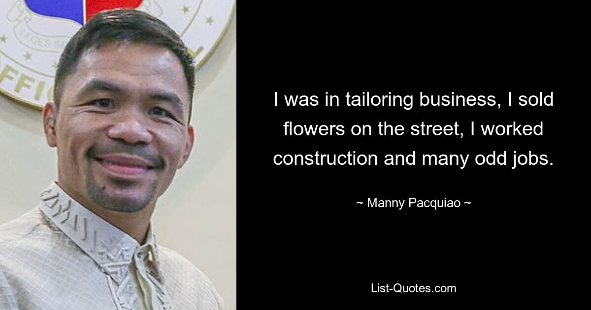 I was in tailoring business, I sold flowers on the street, I worked construction and many odd jobs. — © Manny Pacquiao