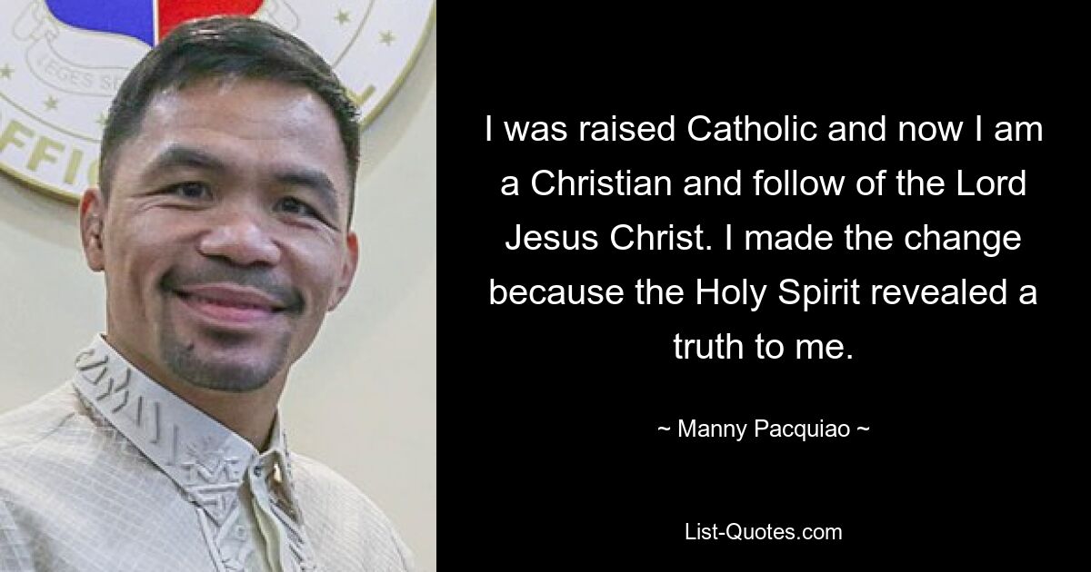 I was raised Catholic and now I am a Christian and follow of the Lord Jesus Christ. I made the change because the Holy Spirit revealed a truth to me. — © Manny Pacquiao