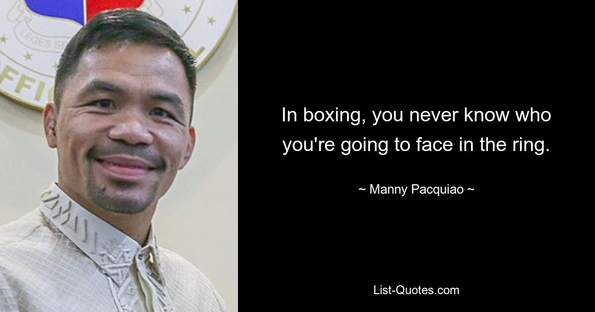 In boxing, you never know who you're going to face in the ring. — © Manny Pacquiao