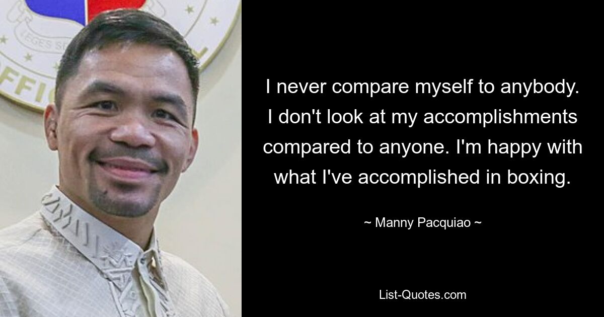 I never compare myself to anybody. I don't look at my accomplishments compared to anyone. I'm happy with what I've accomplished in boxing. — © Manny Pacquiao