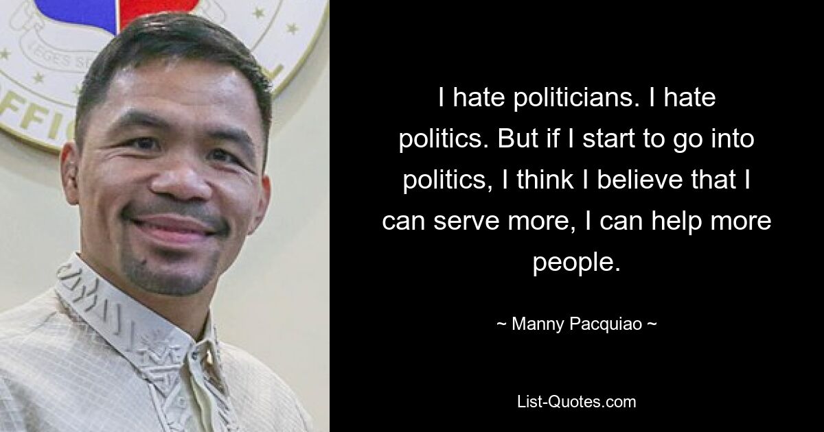 I hate politicians. I hate politics. But if I start to go into politics, I think I believe that I can serve more, I can help more people. — © Manny Pacquiao