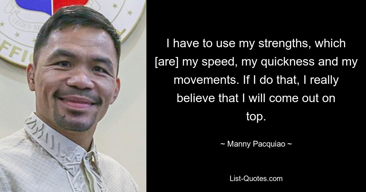 I have to use my strengths, which [are] my speed, my quickness and my movements. If I do that, I really believe that I will come out on top. — © Manny Pacquiao