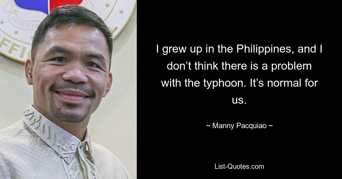 I grew up in the Philippines, and I don’t think there is a problem with the typhoon. It’s normal for us. — © Manny Pacquiao