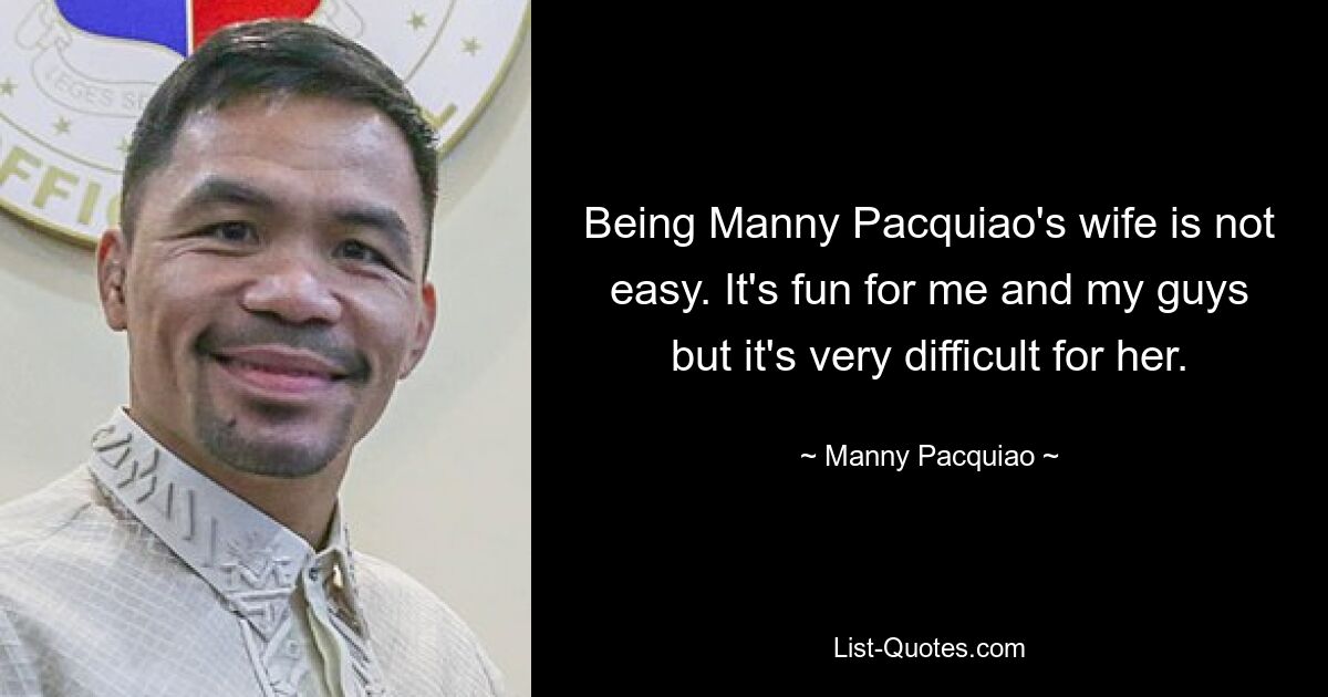 Being Manny Pacquiao's wife is not easy. It's fun for me and my guys but it's very difficult for her. — © Manny Pacquiao